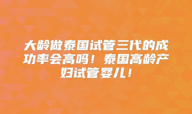 大龄做泰国试管三代的成功率会高吗！泰国高龄产妇试管婴儿！