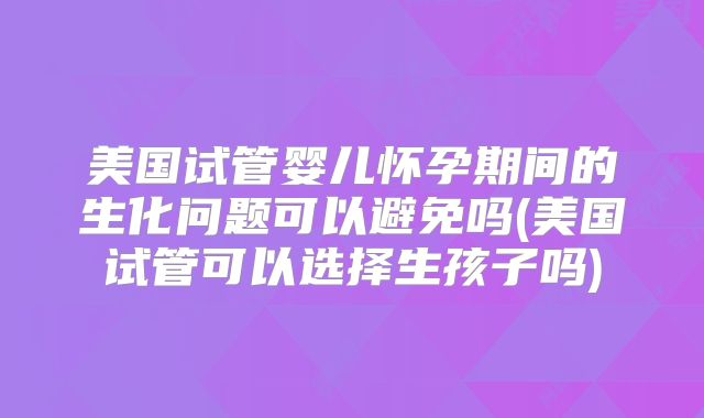 美国试管婴儿怀孕期间的生化问题可以避免吗(美国试管可以选择生孩子吗)