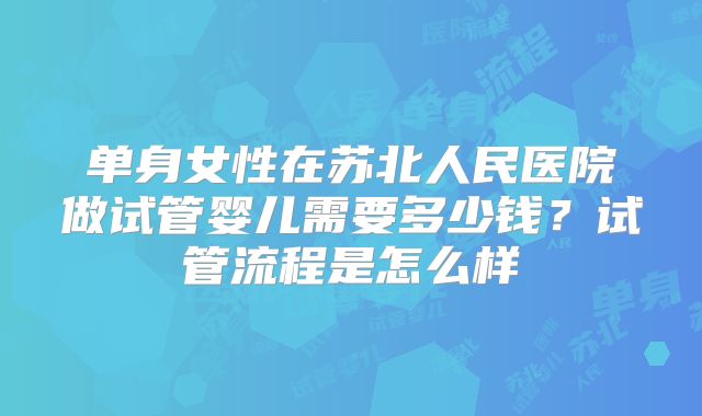 单身女性在苏北人民医院做试管婴儿需要多少钱?试管流程是怎么样