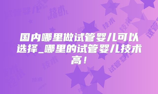 国内哪里做试管婴儿可以选择_哪里的试管婴儿技术高！