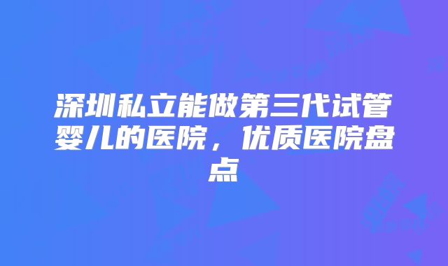 深圳私立能做第三代试管婴儿的医院,优质医院盘点