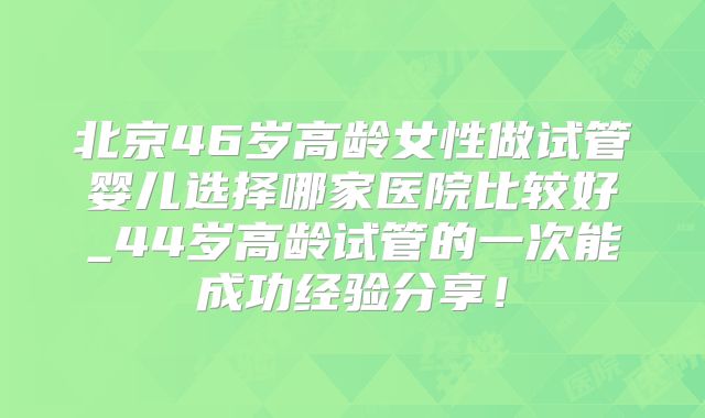 北京46岁高龄女性做试管婴儿选择哪家医院比较好_44岁高龄试管的一次能成功经验分享!
