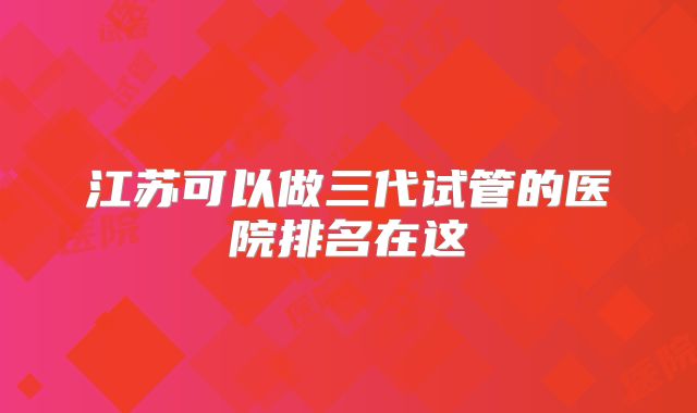 江苏可以做三代试管的医院排名在这