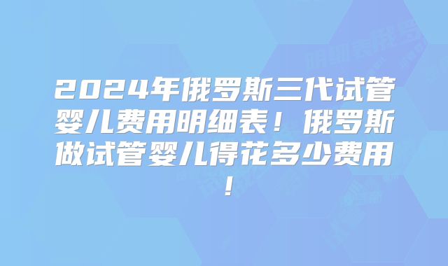 2024年俄罗斯三代试管婴儿费用明细表!俄罗斯做试管婴儿得花多少费用!