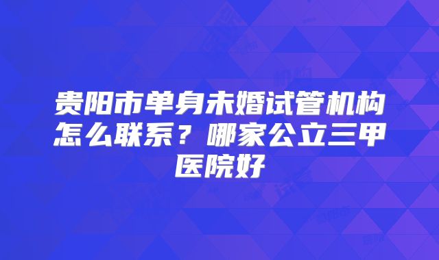 贵阳市单身未婚试管机构怎么联系？哪家公立三甲医院好