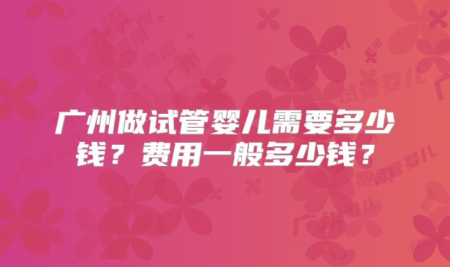 广州做试管婴儿需要多少钱？费用一般多少钱？