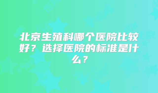 北京生殖科哪个医院比较好？选择医院的标准是什么？