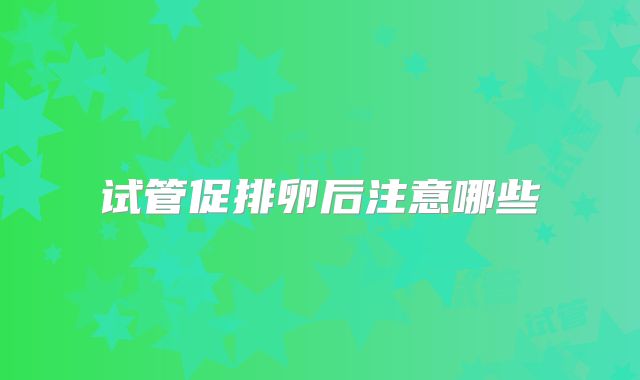 试管促排卵后注意哪些