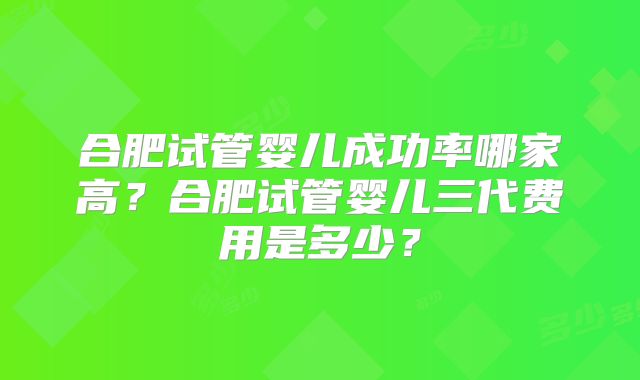 合肥试管婴儿成功率哪家高？合肥试管婴儿三代费用是多少？