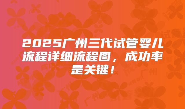 2025广州三代试管婴儿流程详细流程图，成功率是关键！