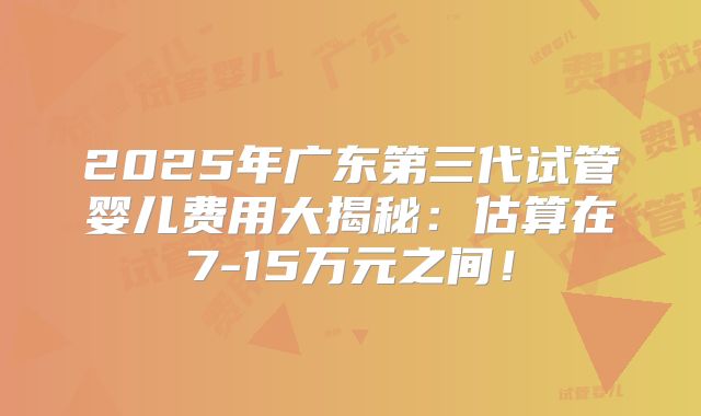 2025年广东第三代试管婴儿费用大揭秘：估算在7-15万元之间！