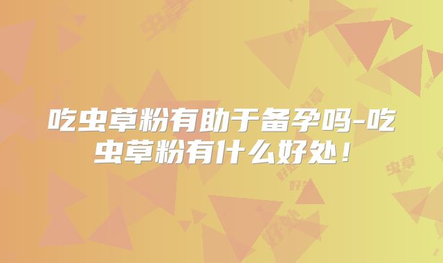 吃虫草粉有助于备孕吗-吃虫草粉有什么好处!