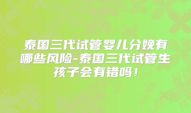 泰国三代试管婴儿分娩有哪些风险-泰国三代试管生孩子会有错吗！