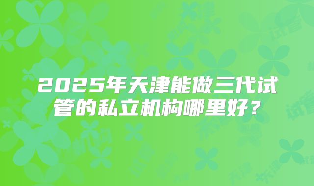 2025年天津能做三代试管的私立机构哪里好?