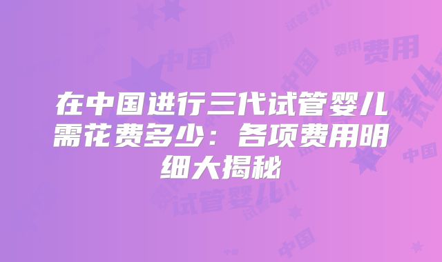 在中国进行三代试管婴儿需花费多少：各项费用明细大揭秘