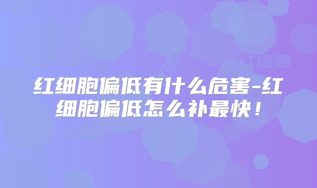 红细胞偏低有什么危害-红细胞偏低怎么补最快!