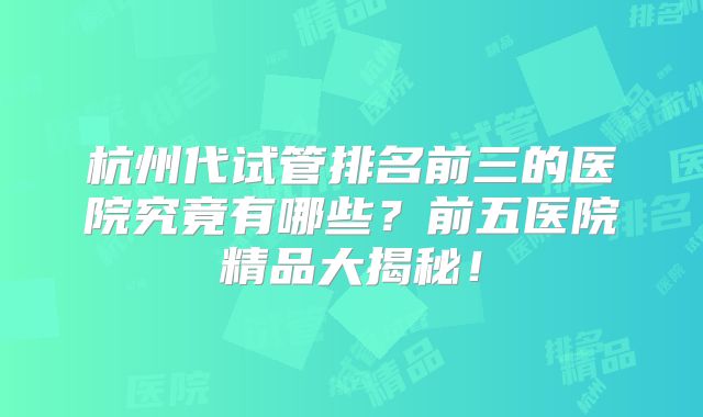 杭州代试管排名前三的医院究竟有哪些？前五医院精品大揭秘！