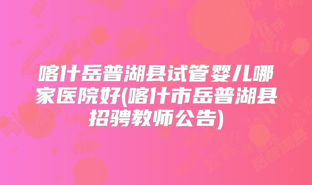喀什岳普湖县试管婴儿哪家医院好(喀什市岳普湖县招骋教师公告)