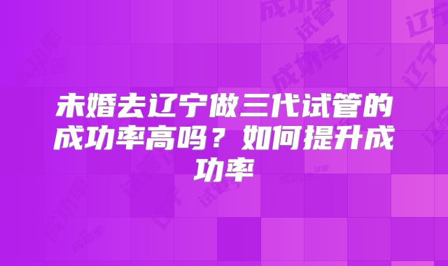 未婚去辽宁做三代试管的成功率高吗？如何提升成功率