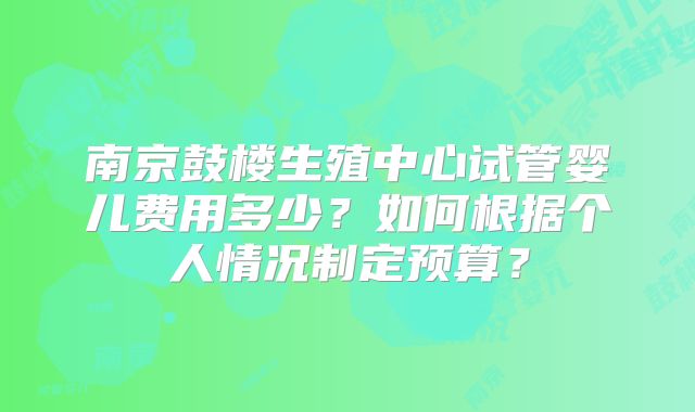 南京鼓楼生殖中心试管婴儿费用多少？如何根据个人情况制定预算？