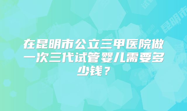在昆明市公立三甲医院做一次三代试管婴儿需要多少钱？