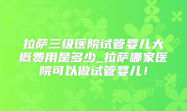 拉萨三级医院试管婴儿大概费用是多少_拉萨哪家医院可以做试管婴儿!