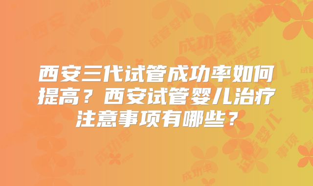 西安三代试管成功率如何提高？西安试管婴儿治疗注意事项有哪些？