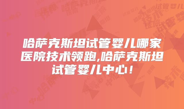 哈萨克斯坦试管婴儿哪家医院技术领跑,哈萨克斯坦试管婴儿中心！