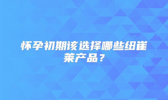 怀孕初期该选择哪些纽崔莱产品？