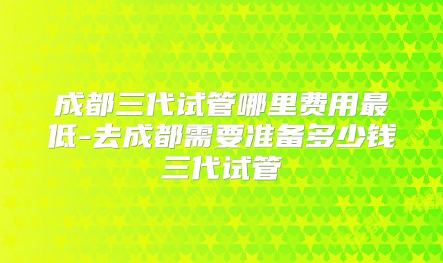 成都三代试管哪里费用最低-去成都需要准备多少钱三代试管
