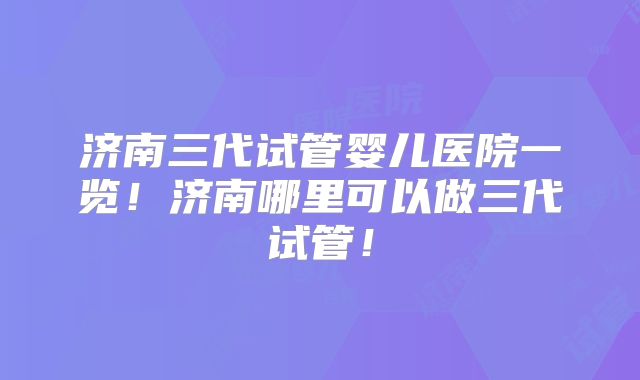 济南三代试管婴儿医院一览！济南哪里可以做三代试管！