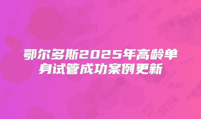 鄂尔多斯2025年高龄单身试管成功案例更新