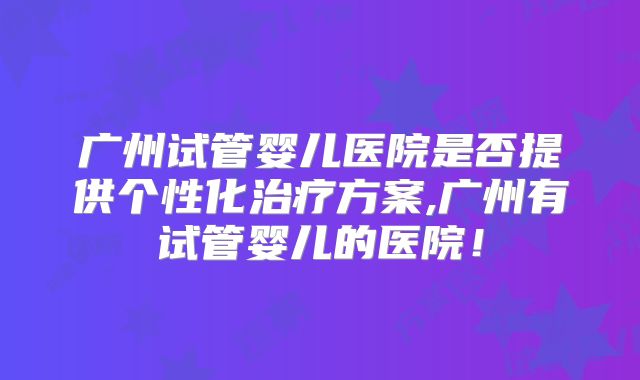 广州试管婴儿医院是否提供个性化治疗方案,广州有试管婴儿的医院！