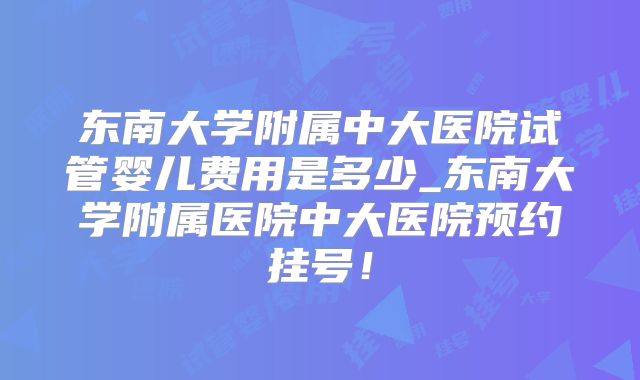 东南大学附属中大医院试管婴儿费用是多少_东南大学附属医院中大医院预约挂号！