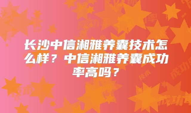 长沙中信湘雅养囊技术怎么样?中信湘雅养囊成功率高吗?