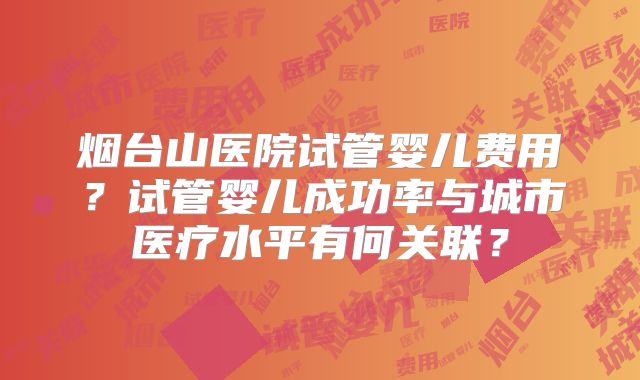 烟台山医院试管婴儿费用？试管婴儿成功率与城市医疗水平有何关联？