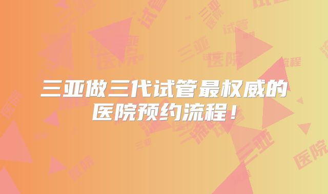 三亚做三代试管最权威的医院预约流程！