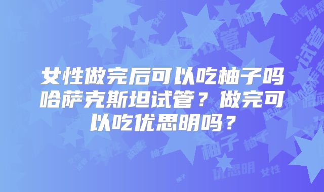 女性做完后可以吃柚子吗哈萨克斯坦试管?做完可以吃优思明吗?