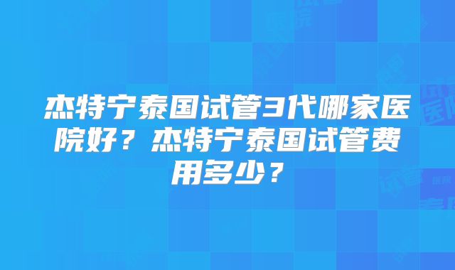 杰特宁泰国试管3代哪家医院好？杰特宁泰国试管费用多少？