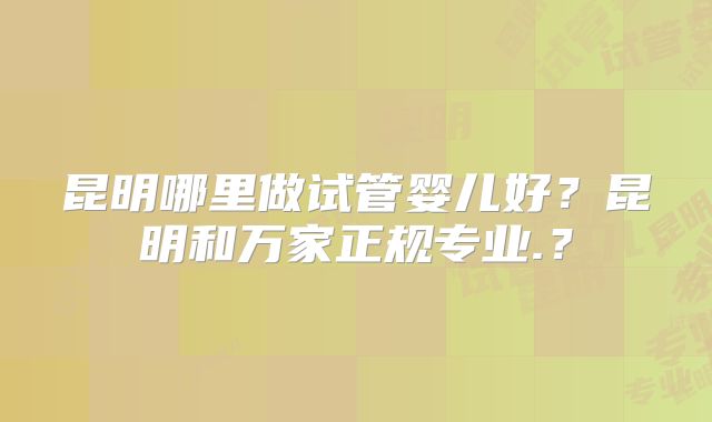 昆明哪里做试管婴儿好？昆明和万家正规专业.？