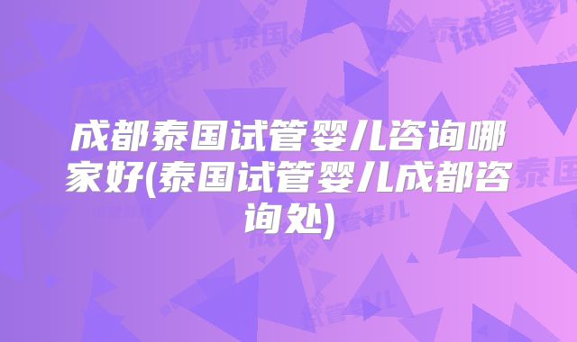 成都泰国试管婴儿咨询哪家好(泰国试管婴儿成都咨询处)