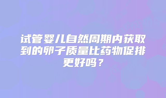 试管婴儿自然周期内获取到的卵子质量比药物促排更好吗？