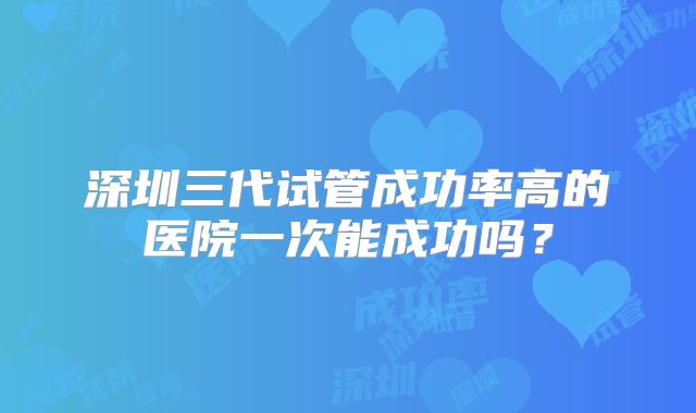 深圳三代试管成功率高的医院一次能成功吗？