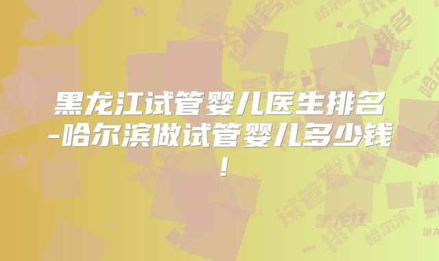 黑龙江试管婴儿医生排名-哈尔滨做试管婴儿多少钱!