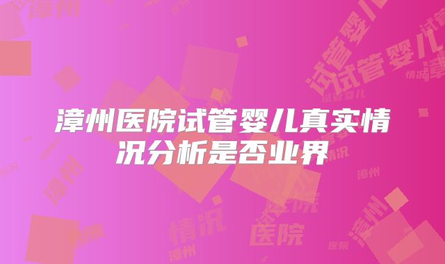 漳州医院试管婴儿真实情况分析是否业界