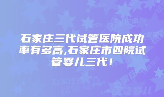 石家庄三代试管医院成功率有多高,石家庄市四院试管婴儿三代!