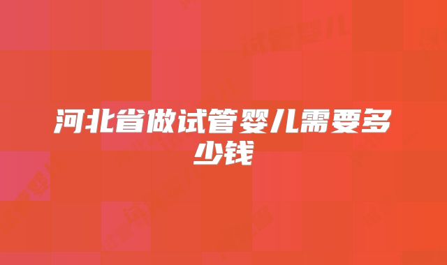 河北省做试管婴儿需要多少钱