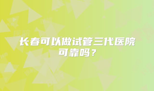 长春可以做试管三代医院可靠吗？