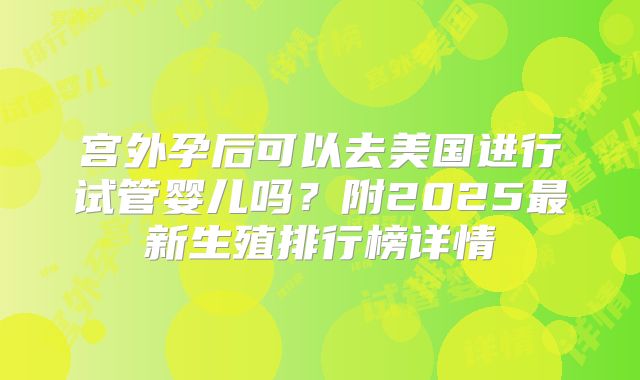 宫外孕后可以去美国进行试管婴儿吗?附2025最新生殖排行榜详情