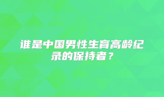 谁是中国男性生育高龄纪录的保持者?